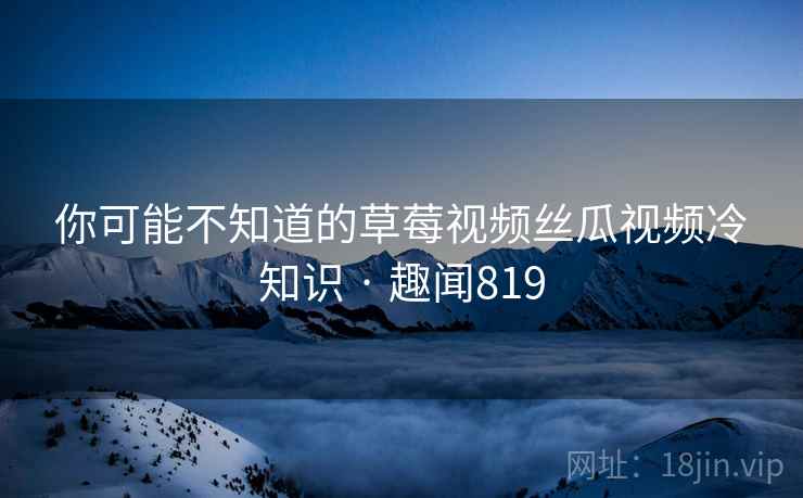 你可能不知道的草莓视频丝瓜视频冷知识 · 趣闻819
