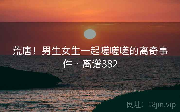 荒唐！男生女生一起嗟嗟嗟的离奇事件 · 离谱382