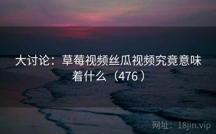 大讨论:草莓视频丝瓜视频究竟意味着什么(476 )